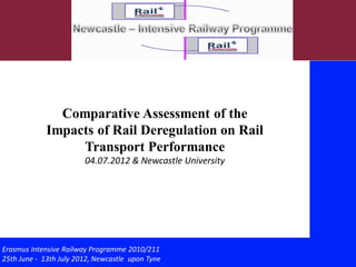 Comparative Assessment of the
             Impacts of Rail Deregulation on Rail
                  Transport Performance
                        04.07.2012 & Newcastle University




Erasmus Intensive Railway Programme 2010/211
25th June - 13th July 2012, Newcastle upon Tyne             1/
 