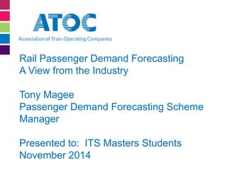 Rail Passenger Demand Forecasting A View from the Industry Tony Magee Passenger Demand Forecasting Scheme Manager Presented to: ITS Masters Students November 2014  