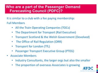 Who are a part of the Passenger Demand Forecasting Council (PDFC)? 
It is similar to a club with a fee paying membership: Full Members 
•All the Train Operating Companies (TOCs) 
•The Department for Transport (Rail Executive) 
•Transport Scotland & the Welsh Government (Devolved) 
• The Office of Rail Regulation (ORR) 
•Transport for London (TfL) 
•Passenger Transport Executive Group (PTEG) 
•Associate Members 
•Industry Consultants, the larger orgs but also the smaller 
•The proportion of overseas Associates is growing  