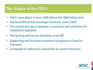 The Origins of the PDFH 
•PDFH came about in June 1986 (Bitish Rail [BR] Policy Unit) 
•Replaced British Rail Passenger Forecasts (June 1982) 
•The central aim was to provide a consistent and solid basis for investment appraisal 
•Also pricing and service planning across BR 
•Supporting well founded investment proposals at Dept for Transport 
•Contained 55 references and similar to current structure  