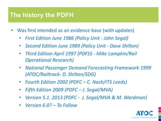 The history the PDFH 
•Was first intended as an evidence base (with updates) 
•First Edition June 1986 (Policy Unit - John Segal) 
•Second Edition June 1989 (Policy Unit - Dave Shilton) 
•Third Edition April 1997 (PDFSS - Mike Lampkin/Rail Operational Research) 
•National Passenger Demand Forecasting Framework 1999 (ATOC/Railtrack- D. Shilton/SDG) 
•Fourth Edition 2002 (PDFC – C. Nash/ITS Leeds) 
•Fifth Edition 2009 (PDFC – J. Segal/MVA) 
•Version 5.1. 2013 (PDFC - J. Segal/MVA & M. Wardman) 
•Version 6.0? – To Follow  