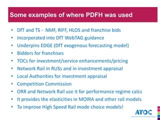 Some examples of where PDFH was used 
•DfT and TS - NMF, RIFF, HLOS and franchise bids 
•Incorporated into DfT WebTAG guidance 
•Underpins EDGE (DfT exogenous forecasting model) 
•Bidders for franchises 
•TOCs for investment/service enhancements/pricing 
•Network Rail in RUSs and in investment appraisal 
•Local Authorities for investment appraisal 
•Competition Commission 
•ORR and Network Rail use it for performance regime calcs 
•It provides the elasticities in MOIRA and other rail models 
•To improve High Speed Rail mode choice models!  