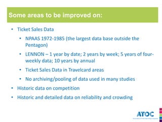Some areas to be improved on: 
•Ticket Sales Data 
•NPAAS 1972-1985 (the largest data base outside the Pentagon) 
•LENNON – 1 year by date; 2 years by week; 5 years of four- weekly data; 10 years by annual 
•Ticket Sales Data in Travelcard areas 
•No archiving/pooling of data used in many studies 
•Historic data on competition 
•Historic and detailed data on reliability and crowding  