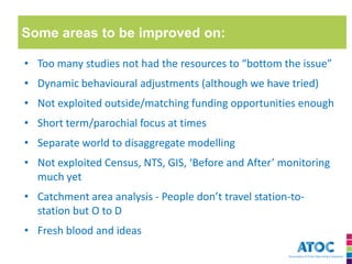 Some areas to be improved on: 
•Too many studies not had the resources to “bottom the issue” 
•Dynamic behavioural adjustments (although we have tried) 
•Not exploited outside/matching funding opportunities enough 
•Short term/parochial focus at times 
•Separate world to disaggregate modelling 
•Not exploited Census, NTS, GIS, ‘Before and After’ monitoring much yet 
•Catchment area analysis - People don’t travel station-to- station but O to D 
•Fresh blood and ideas  