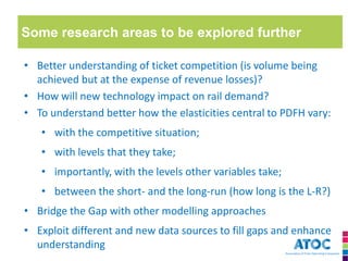 Some research areas to be explored further 
•Better understanding of ticket competition (is volume being achieved but at the expense of revenue losses)? 
•How will new technology impact on rail demand? 
•To understand better how the elasticities central to PDFH vary: 
•with the competitive situation; 
•with levels that they take; 
•importantly, with the levels other variables take; 
•between the short- and the long-run (how long is the L-R?) 
•Bridge the Gap with other modelling approaches 
•Exploit different and new data sources to fill gaps and enhance understanding  