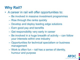 Why Rail? 
•A career in rail will offer opportunities to: 
–Be involved in massive investment programmes 
–Rise through the ranks quickly 
–Develop and deploy leading edge solutions 
–Earn good pay and benefits 
–Get responsibility very early in career 
–Be involved in a huge breadth of activity – can follow your interests within one industry 
–Opportunities for technical specialism or business management 
–Work is often fun – rail has a sense of identity, humour and purpose 
 