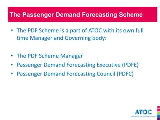 The Passenger Demand Forecasting Scheme 
•The PDF Scheme is a part of ATOC with its own full time Manager and Governing body: 
•The PDF Scheme Manager 
•Passenger Demand Forecasting Executive (PDFE) 
•Passenger Demand Forecasting Council (PDFC)  