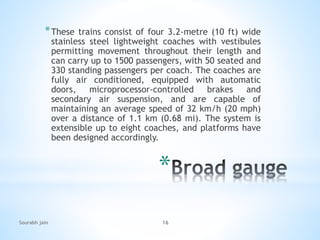*
*These trains consist of four 3.2-metre (10 ft) wide
stainless steel lightweight coaches with vestibules
permitting movement throughout their length and
can carry up to 1500 passengers, with 50 seated and
330 standing passengers per coach. The coaches are
fully air conditioned, equipped with automatic
doors, microprocessor-controlled brakes and
secondary air suspension, and are capable of
maintaining an average speed of 32 km/h (20 mph)
over a distance of 1.1 km (0.68 mi). The system is
extensible up to eight coaches, and platforms have
been designed accordingly.
Sourabh jain 16
 