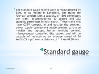 *
*The standard gauge rolling stock is manufactured by
BEML at its factory in Bangalore. The trains are
four-car consists with a capacity of 1506 commuters
per train, accommodating 50 seated and 292
standing passengers in each coach. These trains will
have CCTV cameras in and outside the coaches,
power supply connections inside coaches to charge
mobiles and laptops, better humidity control,
microprocessor-controlled disc brakes, and will be
capable of maintaining an average speed of 34
km/h (21 mph) over a distance of 1.1 km (0.68 mi).
Sourabh jain 17
 