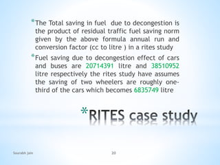 *
*The Total saving in fuel due to decongestion is
the product of residual traffic fuel saving norm
given by the above formula annual run and
conversion factor (cc to litre ) in a rites study
*Fuel saving due to decongestion effect of cars
and buses are 20714391 litre and 38510952
litre respectively the rites study have assumes
the saving of two wheelers are roughly one-
third of the cars which becomes 6835749 litre
Sourabh jain 20
 
