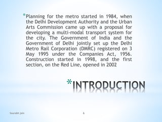 *
*Planning for the metro started in 1984, when
the Delhi Development Authority and the Urban
Arts Commission came up with a proposal for
developing a multi-modal transport system for
the city. The Government of India and the
Government of Delhi jointly set up the Delhi
Metro Rail Corporation (DMRC) registered on 3
May 1995 under the Companies Act, 1956.
Construction started in 1998, and the first
section, on the Red Line, opened in 2002
Sourabh jain 6
 