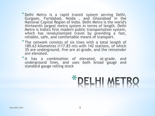 *
*Delhi Metro is a rapid transit system serving Delhi,
Gurgaon, Faridabad, Noida , and Ghaziabad in the
National Capital Region of India. Delhi Metro is the world's
thirteenth largest metro system in terms of length. Delhi
Metro is India's first modern public transportation system,
which has revolutionized travel by providing a fast,
reliable, safe, and comfortable means of transport.
*The network consists of six lines with a total length of
189.63 kilometres (117.83 mi) with 142 stations, of which
35 are underground, five are at-grade, and the remainder
are elevated.
*It has a combination of elevated, at-grade, and
underground lines, and uses both broad gauge and
standard gauge rolling stock.
Sourabh jain 8
 