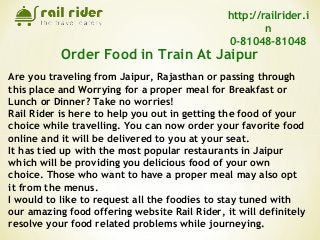 Are you traveling from Jaipur, Rajasthan or passing through
this place and Worrying for a proper meal for Breakfast or
Lunch or Dinner? Take no worries!
Rail Rider is here to help you out in getting the food of your
choice while travelling. You can now order your favorite food
online and it will be delivered to you at your seat.
It has tied up with the most popular restaurants in Jaipur
which will be providing you delicious food of your own
choice. Those who want to have a proper meal may also opt
it from the menus.
I would to like to request all the foodies to stay tuned with
our amazing food offering website Rail Rider, it will definitely
resolve your food related problems while journeying.
Order Food in Train At Jaipur
http://railrider.i
n
0-81048-81048
 