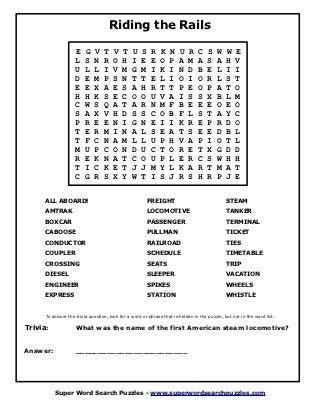 Riding the Rails

                    E    G   V    T   V    T    U   S    R   K    N    U   R    C    S   W    W   E
                    L    S   N    R   O    H    I   E    E   O    P    A   M    A    S   A    H   V
                    U    L   L    I   V    M    G   M    I   K    I    N   D    B    E   L    I   I
                    D    E   M    P   S    N    T   T    E   L    I    O   I    O    R   L    S   T
                    E    E   X    A   E    S    A   H    R   T    T    P   E    O    P   A    T   O
                    H    H   K    S   E    C    O   O    U   V    A    I   S    S    X   B    L   M
                    C    W   S    Q   A    T    A   R    N   M    F    B   E    E    E   O    E   O
                    S    A   X    V   H    D    S   S    C   O    B    F   L    S    T   A    Y   C
                    P    R   E    E   N    I    G   N    E   I    I    K   R    E    P   R    D   O
                    T    E   R    M   I    N    A   L    S   E    A    T   S    E    E   D    B   L
                    T    F   C    N   A    M    L   L    U   P    H    V   A    P    I   O    T   L
                    M    U   P    C   O    N    D   U    C   T    O    R   E    T    X   G    D   D
                    R    E   K    N   A    T    C   O    U   P    L    E   R    C    S   W    H   H
                    T    I   C    K   E    T    J   J    M   Y    L    K   A    R    T   M    A   T
                    C    G   R    S   X    Y    W   T    I   S    J    R   S    H    R   P    J   E


     ALL ABOARD!                                       FREIGHT                                STEAM
     AMTRAK                                            LOCOMOTIVE                             TANKER
     BOXCAR                                            PASSENGER                              TERMINAL
     CABOOSE                                           PULLMAN                                TICKET
     CONDUCTOR                                         RAILROAD                               TIES
     COUPLER                                           SCHEDULE                               TIMETABLE
     CROSSING                                          SEATS                                  TRIP
     DIESEL                                            SLEEPER                                VACATION
     ENGINEER                                          SPIKES                                 WHEELS
     EXPRESS                                           STATION                                WHISTLE


      To answer the trivia question, look for a word or phrase that is hidden in the puzzle, but not in the word list.

Trivia:             What was the name of the first American steam locomotive?


Answer:             _________________________




          Super Word Search Puzzles - www.superwordsearchpuzzles.com
 