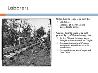 Laborers Union Pacific track was built by: Irish laborers Veterans of the Union and Confederate armies Central Pacific track was built primarily by Chinese immigrants At first Chinese laborers were thought to be too weak or fragile But soon thousands of Chinese immigrants were hired to build the railroad Thousands more were ‘imported’ from China 