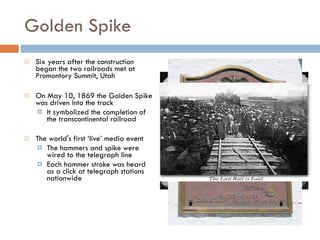 Golden Spike Six years after the construction began the two railroads met at Promontory Summit, Utah On May 10, 1869 the Golden Spike was driven into the track It symbolized the completion of the transcontinental railroad The world's first ‘live’ media event The hammers and spike were wired to the telegraph line Each hammer stroke was heard as a click at telegraph stations nationwide 