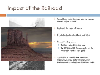 Impact of the Railroad Travel from coast-to-coast was cut from 6 months to just 1 week Reduced the price of goods Psychologically united East and West Population Explosion: Settlers rushed into the west By 1890 the US Census declared the American frontier was gone Served as a symbol that American ingenuity, money, determination, and organization could accomplish great tasks 
