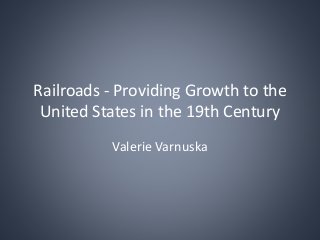 Railroads - Providing Growth to the
United States in the 19th Century
Valerie Varnuska
 