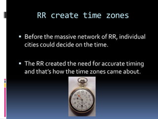 RR create time zones

 Before the massive network of RR, individual
  cities could decide on the time.

 The RR created the need for accurate timing
  and that’s how the time zones came about.
 