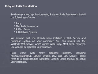To develop a web application using Ruby on Rails Framework, install the following software: * Ruby * The Rails framework * A Web Server * A Database System We assume that you already have installed a Web Server and Database System on your computer. You can always use the WEBrick Web Server, which comes with Ruby. Most sites, however, use Apache or lightTPD in production. Rails works with many database systems, including MySQL,PostgreSQL, SQLite, Oracle, DB2 and SQL Server. Please refer to a corresponding Database System Setup manual to setup your database. Ruby on Rails Installation 