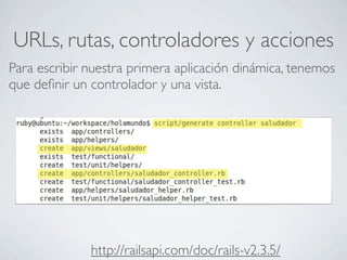URLs, rutas, controladores y acciones
Para escribir nuestra primera aplicación dinámica, tenemos
que deﬁnir un controlador y una vista.




              http://railsapi.com/doc/rails-v2.3.5/
 