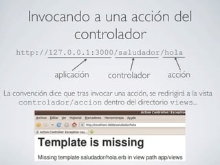 Invocando a una acción del
               controlador
    http://127.0.0.1:3000/saludador/hola

                 aplicación         controlador         acción

La convención dice que tras invocar una acción, se redirigirá a la vista
     controlador/accion dentro del directorio views...
 