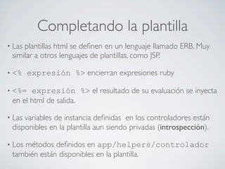 Completando la plantilla
• Lasplantillas html se deﬁnen en un lenguaje llamado ERB. Muy
 similar a otros lenguajes de plantillas, como JSP.

• <%    expresión %> encierran expresiones ruby

• <%=  expresión %> el resultado de su evaluación se inyecta
 en el html de salida.

• Lasvariables de instancia deﬁnidas en los controladores están
 disponibles en la plantilla aun siendo privadas (introspección).

• Los
    métodos deﬁnidos en app/helpers/controlador
 también están disponibles en la plantilla.
 