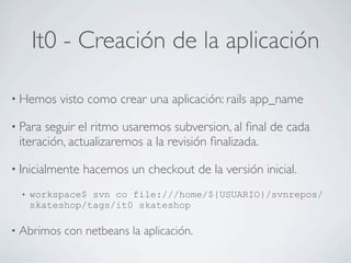 It0 - Creación de la aplicación

• Hemos      visto como crear una aplicación: rails app_name

• Para    seguir el ritmo usaremos subversion, al ﬁnal de cada
    iteración, actualizaremos a la revisión ﬁnalizada.

• Inicialmente   hacemos un checkout de la versión inicial.
    •   workspace$ svn co file:///home/${USUARIO}/svnrepos/
        skateshop/tags/it0 skateshop

•   Abrimos con netbeans la aplicación.
 