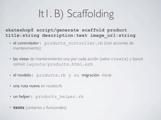 It1. B) Scaffolding
skateshop$ script/generate scaffold product
title:string description:text image_url:string
 •   el controlador: products_controller.rb (con acciones de
     mantenimiento)

 •   las vistas de mantenimiento: una por cada acción (salvo create) y layout
     común layouts/products.html.erb

 •   el modelo: products.rb y su migración inicial

 •   una ruta nueva en routes.rb

 •   un helper: products_helper.rb

 •   tests (unitarios y funcionales)
 