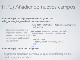 It1. C) Añadiendo nuevos campos
skateshop$ script/generate migration
add_price_to_product price:decimal
                                 class AddPriceToProduct < ActiveRecord::Migration
                                   def self.up

  El nombre importa! si la       add_column :products, :price, :decimal,
  migración empieza por          :precision=>8, :scale=>2, :default=>0
  create, creará una tabla, si     end
  empieza por add, añadirá
                                   def self.down
  una columna.                       remove_column :products, :price
                                   end
                                 end
skateshop$ rake db:migrate

 Es preciso actualizar las vistas, ya que el scaffolding no es
 dinámico (desde rails 2)
 