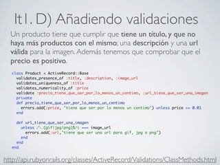 It1. D) Añadiendo validaciones
  Un producto tiene que cumplir que tiene un título, y que no
  haya más productos con el mismo; una descripción y una url
  válida para la imagen. Además tenemos que comprobar que el
  precio es positivo.
  class Product < ActiveRecord::Base
    validates_presence_of :title, :description, :image_url
    validates_uniqueness_of :title
    validates_numericality_of :price
    validate :precio_tiene_que_ser_por_lo_menos_un_centimo, :url_tiene_que_ser_una_imagen
    private
    def precio_tiene_que_ser_por_lo_menos_un_centimo
      errors.add(:price, "tiene que ser por lo menos un centimo") unless price >= 0.01
    end

    def url_tiene_que_ser_una_imagen
      unless /.(gif|jpg|png)$/i === image_url
        errors.add(:url,"tiene que ser una url para gif, jpg o png")
      end
    end
  end


http://api.rubyonrails.org/classes/ActiveRecord/Validations/ClassMethods.html
 