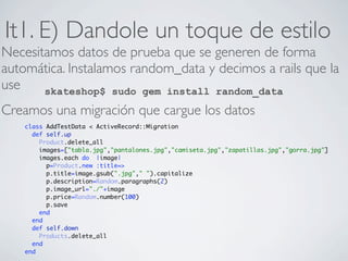 It1. E) Dandole un toque de estilo
Necesitamos datos de prueba que se generen de forma
automática. Instalamos random_data y decimos a rails que la
use    skateshop$ sudo gem install random_data
Creamos una migración que cargue los datos
    class AddTestData < ActiveRecord::Migration
      def self.up
        Product.delete_all
        images=["tabla.jpg","pantalones.jpg","camiseta.jpg","zapatillas.jpg","gorra.jpg"]
        images.each do |image|
          p=Product.new :title=>
          p.title=image.gsub(".jpg"," ").capitalize
          p.description=Random.paragraphs(2)
          p.image_url="./"+image
          p.price=Random.number(100)
          p.save
        end
      end
      def self.down
        Products.delete_all
      end
    end
 