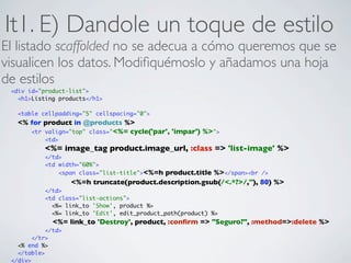 It1. E) Dandole un toque de estilo
El listado scaffolded no se adecua a cómo queremos que se
visualicen los datos. Modiﬁquémoslo y añadamos una hoja
de estilos
 <div id="product-list">
   <h1>Listing products</h1>

   <table cellpadding="5" cellspacing="0">
   <% for product in @products %>
      <tr valign="top" class="<%= cycle('par', 'impar') %>">
           <td>
           <%= image_tag product.image_url, :class => 'list-image' %>
           </td>
           <td width="60%">
               <span class="list-title"><%=hproduct.title %></span><br />
                    <%=h truncate(product.description.gsub(/<.*?>/,''), 80) %>
           </td>
           <td class="list-actions">
             <%= link_to 'Show', product %>
             <%= link_to 'Edit', edit_product_path(product) %>
              <%= link_to 'Destroy', product, :conﬁrm => "Seguro?", :method=>:delete %>
            </td>
        </tr>
   <% end %>
   </table>
 </div>
 