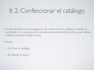 It 2. Confeccionar el catálogo

•   En esta iteración nos encargaremos de confeccionar el catálogo, creando un
    controlador y un conjunto de vistas personalizadas. Veremos cómo usar helpers
    y disparar acciones desde la vista.,

•   Tareas:

    •   A) Crear el catálogo

    •   B) Diseñar el layout
 