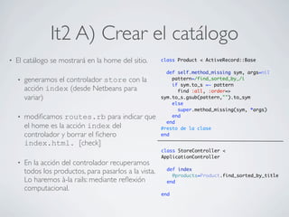 It2 A) Crear el catálogo
•   El catálogo se mostrará en la home del sitio.        class Product < ActiveRecord::Base

                                                           def self.method_missing sym, args=nil
    •   generamos el controlador store con la                pattern=/find_sorted_by_/i
                                                             if sym.to_s =~ pattern
        acción index (desde Netbeans para                      find :all, :order=>
        variar)                                          sym.to_s.gsub(pattern,"").to_sym
                                                             else
                                                               super.method_missing(sym, *args)
    •   modiﬁcamos routes.rb para indicar que                end
                                                           end
        el home es la acción index del                   #resto de la clase
        controlador y borrar el ﬁchero                   end
        index.html. [check]
                                                         class StoreController <
                                                         ApplicationController
    •   En la acción del controlador recuperamos
                                                           def index
        todos los productos, para pasarlos a la vista.       @products=Product.find_sorted_by_title
        Lo haremos à-la rails: mediante reﬂexión           end
        computacional.
                                                         end
 
