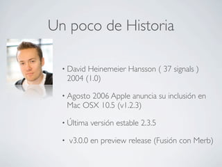 Un poco de Historia

  • David   Heinemeier Hansson ( 37 signals )
      2004 (1.0)

  • Agosto  2006 Apple anuncia su inclusión en
      Mac OSX 10.5 (v1.2.3)

  • Última   versión estable 2.3.5

  •   v3.0.0 en preview release (Fusión con Merb)
 