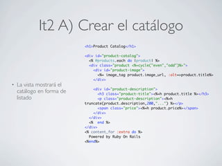It2 A) Crear el catálogo
                           <h1>Product Catalog</h1>

                           <div id="product-catalog">
                             <% @products.each do |product| %>
                             <div class="product <%=cycle("even","odd")%>">
                               <div id="product-image">
                                 <%= image_tag product.image_url, :alt=>product.title%>
                               </div>
•   La vista mostrará el
                               <div id="product-description">
    catálogo en forma de          <h3 class="product-title"><%=h product.title %></h3>
    listado                       <p class="product-description"><%=h
                           truncate(product.description,200,"...") %></p>
                                  <span class="price"><%=h product.price%></span>
                               </div>
                             </div>
                             <% end %>
                           </div>
                           <% content_for :extra do %>
                             Powered by Ruby On Rails
                           <%end%>
 