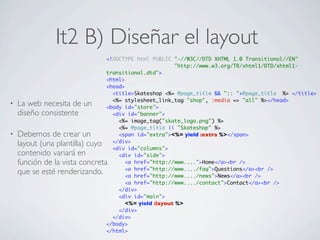 It2 B) Diseñar el layout
                               <!DOCTYPE html PUBLIC "-//W3C//DTD XHTML 1.0 Transitional//EN"
                                                      "http://www.w3.org/TR/xhtml1/DTD/xhtml1-
                               transitional.dtd">
                               <html>
                               <head>
                                 <title>Skateshop <%= @page_title && ":: "+@page_title %> </title>
                                 <%= stylesheet_link_tag "shop", :media => "all" %></head>
•   La web necesita de un      <body id="store">
    diseño consistente           <div id="banner">
                                   <%= image_tag("skate_logo.png") %>
                                   <%= @page_title || "Skateshop" %>
•   Debemos de crear un            <span id="extra"><%= yield :extra %></span>
                                 </div>
    layout (una plantilla) cuyo  <div id="columns">
    contenido variará en           <div id="side">
    función de la vista concreta      <a href="http://www....">Home</a><br />
                                      <a href="http://www..../faq">Questions</a><br />
    que se esté renderizando.         <a href="http://www..../news">News</a><br />
                                      <a href="http://www..../contact">Contact</a><br />
                                   </div>
                                   <div id="main">
                                     <%= yield :layout %>
                                   </div>
                                 </div>
                               </body>
                               </html>
 