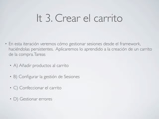 It 3. Crear el carrito

•   En esta iteración veremos cómo gestionar sesiones desde el framework,
    haciéndolas persistentes. Aplicaremos lo aprendido a la creación de un carrito
    de la compra. Tareas

    •   A) Añadir productos al carrito

    •   B) Conﬁgurar la gestión de Sesiones

    •   C) Confeccionar el carrito

    •   D) Gestionar errores
 