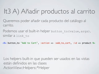 It3 A) Añadir productos al carrito
Queremos poder añadir cada producto del catálogo al
carrito.
Podemos usar el built-in helper button_to(value,args),
similar a link_to
<%= button_to "Add to Cart", :action => :add_to_cart, :id => product %>




Los helpers built-in que pueden ser usados en las vistas
están deﬁnidos en las clases
ActionView::Helpers::*Helper
 