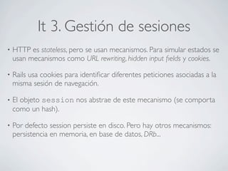 It 3. Gestión de sesiones
•   HTTP es stateless, pero se usan mecanismos. Para simular estados se
    usan mecanismos como URL rewriting, hidden input ﬁelds y cookies.

•   Rails usa cookies para identiﬁcar diferentes peticiones asociadas a la
    misma sesión de navegación.

•   El objeto session nos abstrae de este mecanismo (se comporta
    como un hash).

•   Por defecto session persiste en disco. Pero hay otros mecanismos:
    persistencia en memoria, en base de datos, DRb...
 