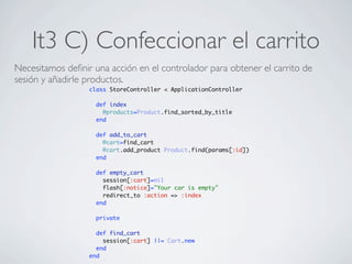 It3 C) Confeccionar el carrito
Necesitamos deﬁnir una acción en el controlador para obtener el carrito de
sesión y añadirle productos.
                  class StoreController < ApplicationController

                    def index
                      @products=Product.find_sorted_by_title
                    end

                    def add_to_cart
                      @cart=find_cart
                      @cart.add_product Product.find(params[:id])
                    end

                    def empty_cart
                      session[:cart]=nil
                      flash[:notice]="Your car is empty"
                      redirect_to :action => :index
                    end

                    private

                    def find_cart
                      session[:cart] ||= Cart.new
                    end
                  end
 