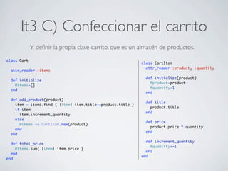 It3 C) Confeccionar el carrito
             Y deﬁnir la propia clase carrito, que es un almacén de productos.
class Cart
                                                             class CartItem
                                                               attr_reader :product, :quantity
  attr_reader :items

                                                               def initialize(product)
  def initialize
                                                                 @product=product
    @items=[]
                                                                 @quantity=1
  end
                                                               end
  def add_product(product)
                                                               def title
    item = items.find { |item| item.title==product.title }
                                                                 product.title
    if item
                                                               end
      item.increment_quantity
    else
                                                               def price
      @items << CartItem.new(product)
                                                                 product.price * quantity
    end
                                                               end
  end

                                                               def increment_quantity
  def total_price
                                                                 @quantity+=1
    @items.sum{ |item| item.price }
                                                               end
  end
                                                             end
end
 