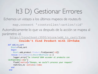 It3 D) Gestionar Errores
 Echemos un vistazo a los últimos mapeos de routes.rb
       map.connect ':controller/:action/:id'
Automáticamente lo que va después de la acción se mapea al
parámetro id.
     http://localhost:3000/store/add_to_cart/fake
          Couldn't find Product with ID=fake
   def add_to_cart
      @cart=find_cart
      begin
        @cart.add_product Product.find(params[:id])
      rescue ActiveRecord::RecordNotFound => e
        logger.error("Se intentâˆšâ‰¥ acceder al producto con
   id=#{params[:id]}")
        flash[:notice]="Oooops, we could't process your request"
        redirect_to :action=>:index
      end
    end
 