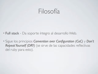 Filosofía

• Full   stack - Da soporte íntegro al desarrollo Web.

• Siguelos principios Convention over Conﬁguration (CoC) y Don’t
 Repeat Yourself (DRY) (se sirve de las capacidades reﬂectivas
 del ruby para esto).
 