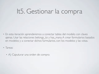 It5. Gestionar la compra


•   En esta iteración aprenderemos a conectar tablas del modelo con claves
    ajenas. Usar las relaciones belongs_to y has_many. A crear formularios basados
    en modelos y a conectar dichos furmularios, con los modelos y las vistas.

•   Tareas:

    •   A) Caputurar una orden de compra
 