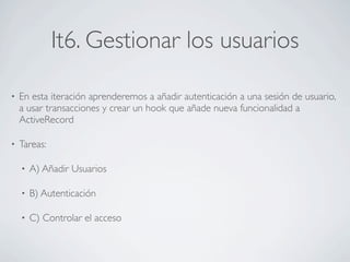 It6. Gestionar los usuarios

•   En esta iteración aprenderemos a añadir autenticación a una sesión de usuario,
    a usar transacciones y crear un hook que añade nueva funcionalidad a
    ActiveRecord

•   Tareas:

    •   A) Añadir Usuarios

    •   B) Autenticación

    •   C) Controlar el acceso
 