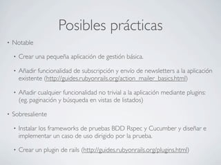 Posibles prácticas
•   Notable

    •   Crear una pequeña aplicación de gestión básica.

    •   Añadir funcionalidad de subscripción y envío de newsletters a la aplicación
        existente (http://guides.rubyonrails.org/action_mailer_basics.html)

    •   Añadir cualquier funcionalidad no trivial a la aplicación mediante plugins:
        (eg. paginación y búsqueda en vistas de listados)

•   Sobresaliente

    •   Instalar los frameworks de pruebas BDD Rspec y Cucumber y diseñar e
        implementar un caso de uso dirigido por la prueba.

    •   Crear un plugin de rails (http://guides.rubyonrails.org/plugins.html)
 