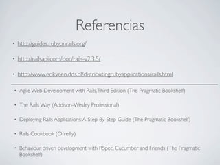 Referencias
•   http://guides.rubyonrails.org/

•   http://railsapi.com/doc/rails-v2.3.5/

•   http://www.erikveen.dds.nl/distributingrubyapplications/rails.html

•   Agile Web Development with Rails, Third Edition (The Pragmatic Bookshelf)

•   The Rails Way (Addison-Wesley Professional)

•   Deploying Rails Applications: A Step-By-Step Guide (The Pragmatic Bookshelf)

•   Rails Cookbook (O`reilly)

•   Behaviour driven development with RSpec, Cucumber and Friends (The Pragmatic
    Bookshelf)
 