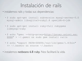 Instalación de rails
• instalemos   rails y todas sus dependencias:
  •   $ sudo apt-get install subversion mysql-server-5.0
      mysql-admin libsqlite3-ruby1.8 openjdk-6-jdk

  •   $ sudo apt-get install ruby-full rubygems
      libmysql-ruby

  •   $ echo "gem: --http-proxy=http://proxy.uniovi.es:
      8888" > ~/.gemrc && sudo gem install rails

  •   $ echo "export PATH=$PATH:/var/lib/gems/1.8/bin"
      >> ~/.bashrc && source ~/.bashrc

• instalemos   netbeans 6.8 ruby. Nos facilitará la vida.
 